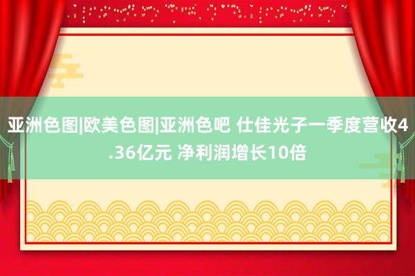 亚洲色图|欧美色图|亚洲色吧 仕佳光子一季度营收4.36亿元 净利润增长10倍