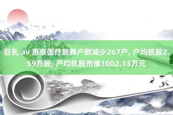 巨乳 av 惠泰医疗鼓舞户数减少267户, 户均抓股2.59万股, 户均抓股市值1002.13万元