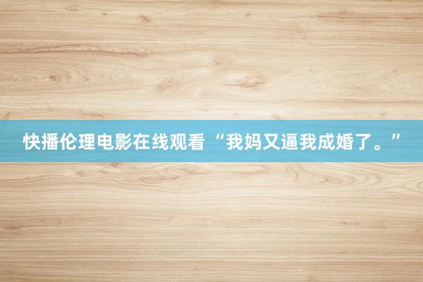 快播伦理电影在线观看 “我妈又逼我成婚了。”