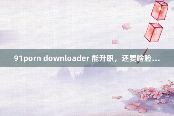 91porn downloader 能升职，还要啥脸…