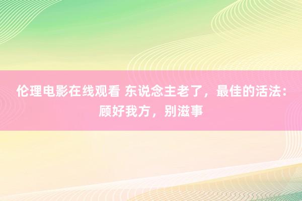 伦理电影在线观看 东说念主老了，最佳的活法：顾好我方，别滋事