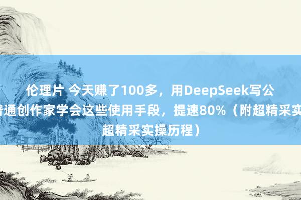 伦理片 今天赚了100多，用DeepSeek写公众号，普通创作家学会这些使用手段，提速80%（附超精采实操历程）