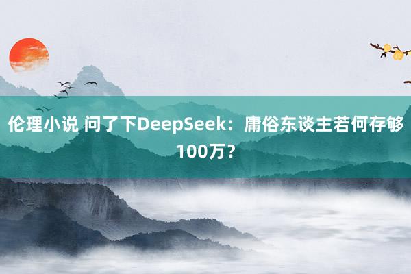 伦理小说 问了下DeepSeek：庸俗东谈主若何存够100万？