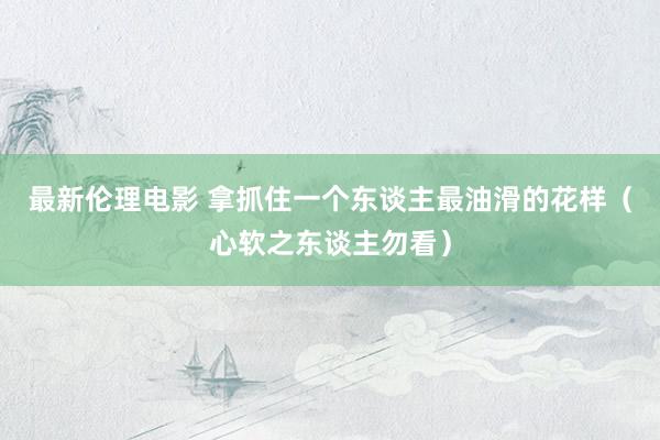 最新伦理电影 拿抓住一个东谈主最油滑的花样（心软之东谈主勿看）