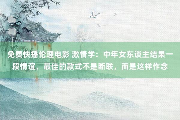 免费快播伦理电影 激情学：中年女东谈主结果一段情谊，最佳的款式不是断联，而是这样作念