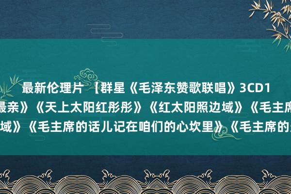最新伦理片 【群星《毛泽东赞歌联唱》3CD1】《太阳最红，毛主席最亲》《天上太阳红彤彤》《红太阳照边域》《毛主席的话儿记在咱们的心坎里》《毛主席的光芒》等30首