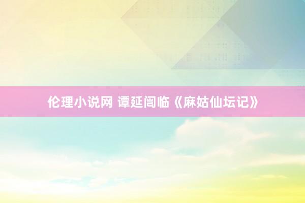 伦理小说网 谭延闿临《麻姑仙坛记》