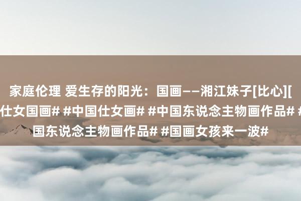 家庭伦理 爱生存的阳光：国画——湘江妹子[比心][比心]#东说念主物仕女国画# #中国仕女画# #中国东说念主物画作品# #国画女孩来一波#