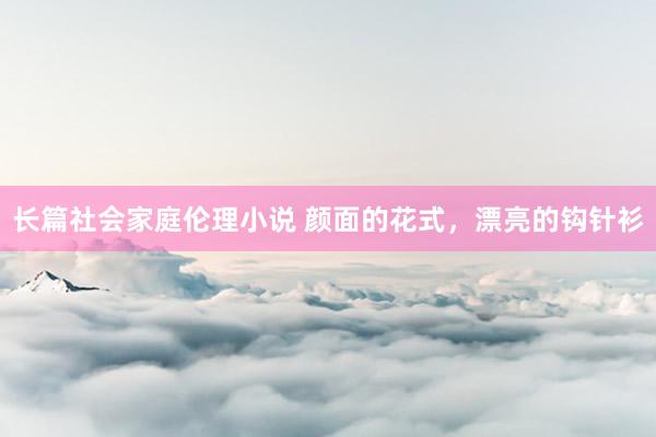 长篇社会家庭伦理小说 颜面的花式，漂亮的钩针衫