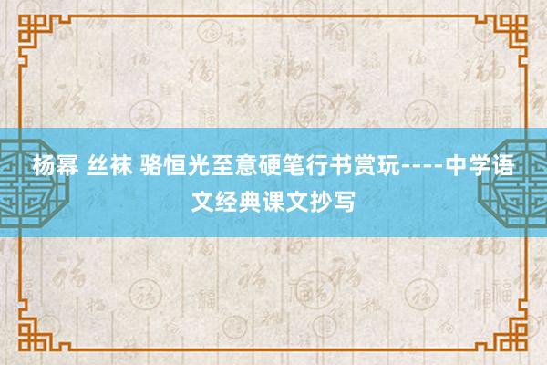 杨幂 丝袜 骆恒光至意硬笔行书赏玩----中学语文经典课文抄写