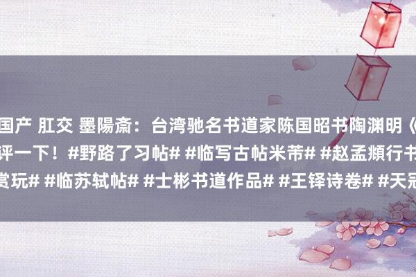国产 肛交 墨陽斎：台湾驰名书道家陈国昭书陶渊明《桃花源记》，巨匠来批评一下！#野路了习帖# #临写古帖米芾# #赵孟頫行书赏玩# #临苏轼帖# #士彬书道作品# #王铎诗卷# #天冠山诗帖# #文征明行书...