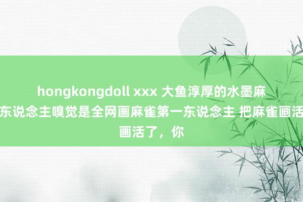 hongkongdoll xxx 大鱼淳厚的水墨麻雀，个东说念主嗅觉是全网画麻雀第一东说念主 把麻雀画活了，你