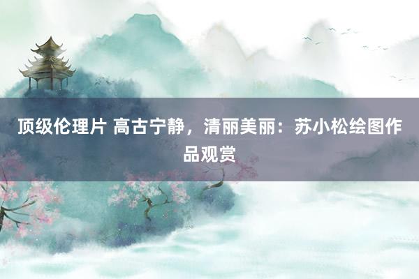 顶级伦理片 高古宁静，清丽美丽：苏小松绘图作品观赏