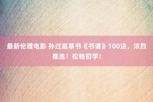 最新伦理电影 孙过庭草书《书谱》100法，浓烈推选！松驰初学！