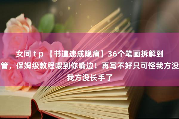 女同 t p 【书道速成隐痛】36个笔画拆解到毛细血管，保姆级教程喂到你嘴边！再写不好只可怪我方没长手了