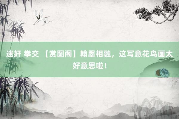 迷奸 拳交 【赏图阁】翰墨相融，这写意花鸟画太好意思啦！