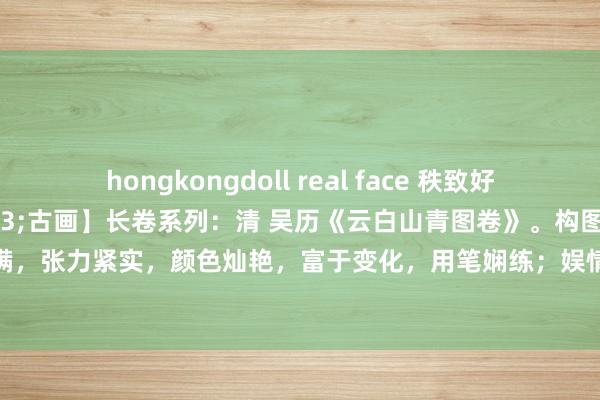 hongkongdoll real face 秩致好意思：【好意思&#183;古画】长卷系列：清 吴历《云白山青图卷》。构图均稳，展图当然，蕴物盈满，张力紧实，颜色灿艳，富于变化，用笔娴练；娱情舒服，韵心清神。值得保藏。25.9X133.35。台北故宫博物院...
