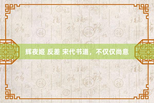辉夜姬 反差 宋代书道，不仅仅尚意