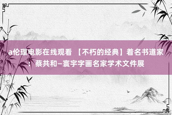 a伦理电影在线观看 【不朽的经典】着名书道家：蔡共和—寰宇字画名家学术文件展