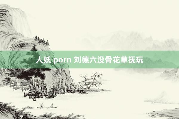 人妖 porn 刘德六没骨花草抚玩