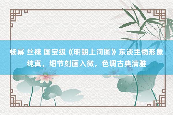杨幂 丝袜 国宝级《明朗上河图》东谈主物形象纯真，细节刻画入微，色调古典清雅