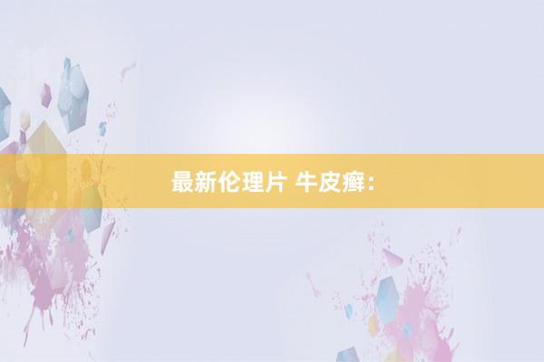 最新伦理片 牛皮癣：