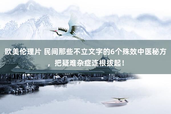 欧美伦理片 民间那些不立文字的6个殊效中医秘方，把疑难杂症连根拔起！