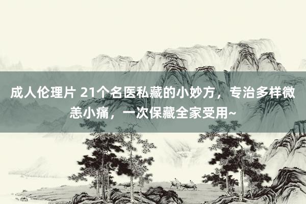 成人伦理片 21个名医私藏的小妙方，专治多样微恙小痛，一次保藏全家受用~