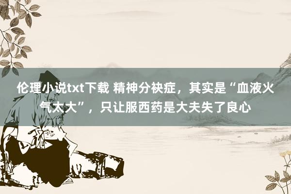 伦理小说txt下载 精神分袂症，其实是“血液火气太大”，只让服西药是大夫失了良心