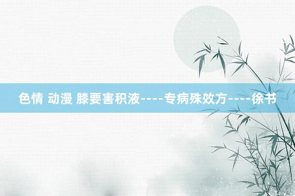 色情 动漫 膝要害积液----专病殊效方----徐书