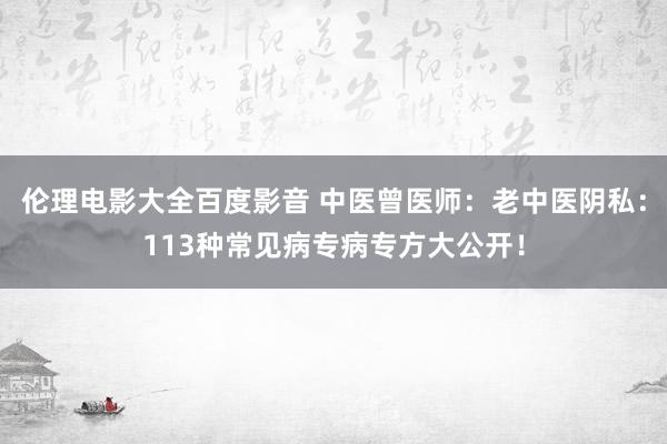伦理电影大全百度影音 中医曾医师：老中医阴私：113种常见病专病专方大公开！