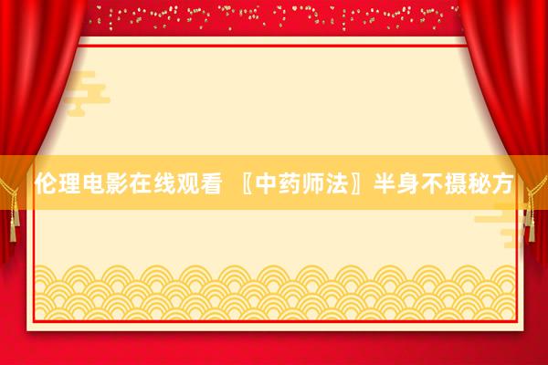 伦理电影在线观看 〖中药师法〗半身不摄秘方