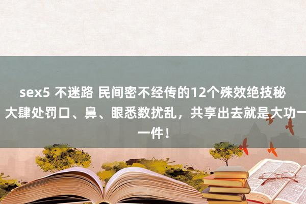 sex5 不迷路 民间密不经传的12个殊效绝技秘方，大肆处罚口、鼻、眼悉数扰乱，共享出去就是大功一件！