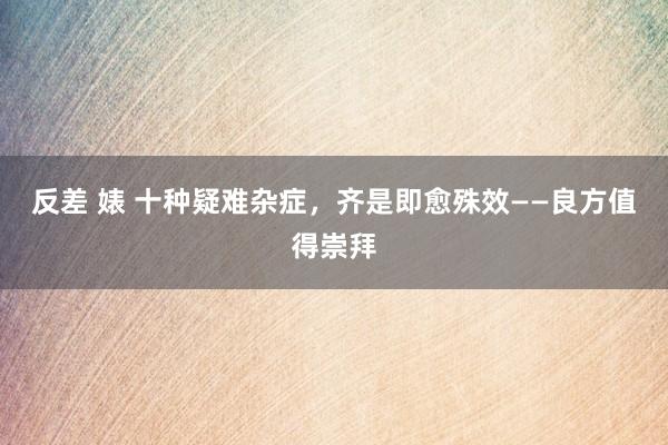反差 婊 十种疑难杂症，齐是即愈殊效——良方值得崇拜