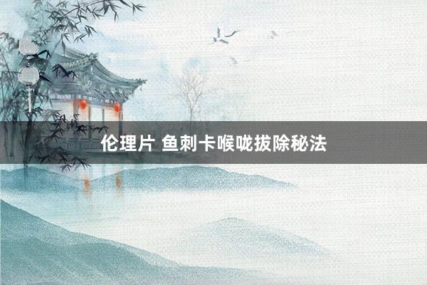 伦理片 鱼刺卡喉咙拔除秘法