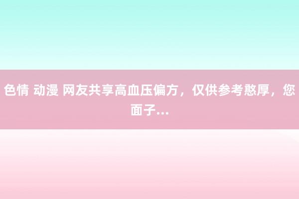 色情 动漫 网友共享高血压偏方,仅供参考憨厚,您面子...