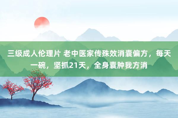 三级成人伦理片 老中医家传殊效消囊偏方，每天一碗，坚抓21天，全身囊肿我方消