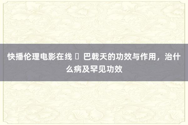 快播伦理电影在线 ​巴戟天的功效与作用，治什么病及罕见功效