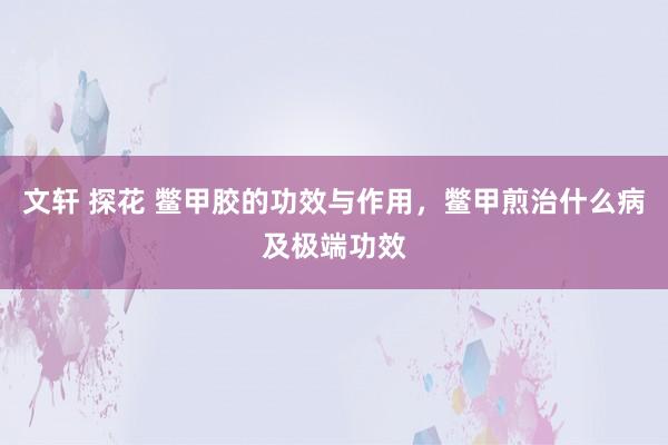 文轩 探花 鳖甲胶的功效与作用，鳖甲煎治什么病及极端功效