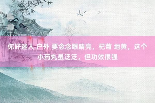 你好迷人 户外 要念念眼睛亮，杞菊 地黄，这个小药丸虽泛泛，但功效很强