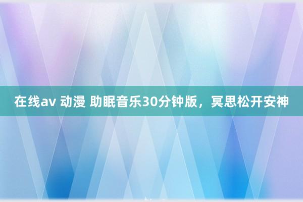 在线av 动漫 助眠音乐30分钟版，冥思松开安神