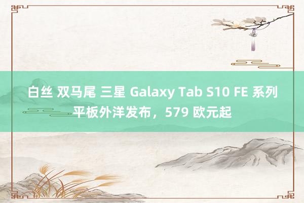 白丝 双马尾 三星 Galaxy Tab S10 FE 系列平板外洋发布，579 欧元起