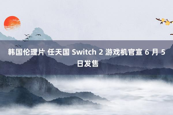 韩国伦理片 任天国 Switch 2 游戏机官宣 6 月 5 日发售