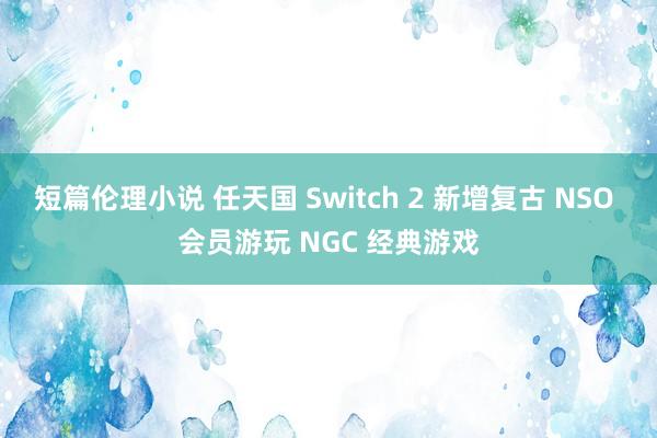 短篇伦理小说 任天国 Switch 2 新增复古 NSO 会员游玩 NGC 经典游戏