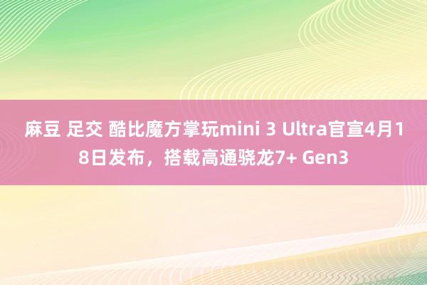麻豆 足交 酷比魔方掌玩mini 3 Ultra官宣4月18日发布，搭载高通骁龙7+ Gen3