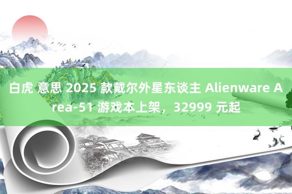 白虎 意思 2025 款戴尔外星东谈主 Alienware Area-51 游戏本上架，32999 元起