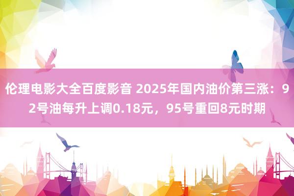 伦理电影大全百度影音 2025年国内油价第三涨：92号油每升上调0.18元，95号重回8元时期
