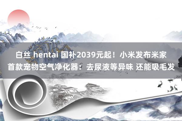白丝 hentai 国补2039元起！小米发布米家首款宠物空气净化器：去尿液等异味 还能吸毛发
