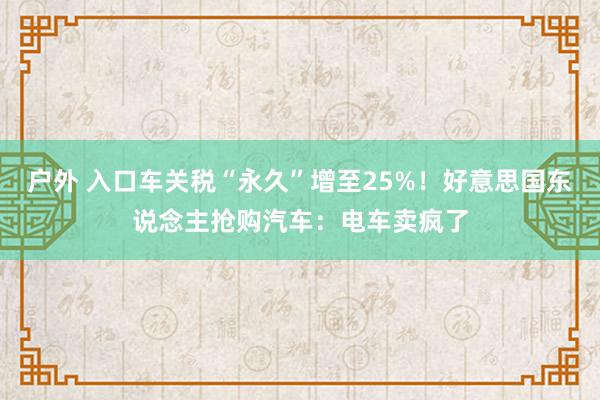 户外 入口车关税“永久”增至25%！好意思国东说念主抢购汽车：电车卖疯了