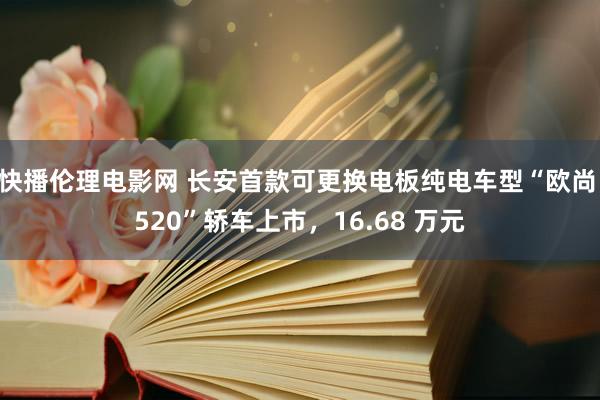 快播伦理电影网 长安首款可更换电板纯电车型“欧尚 520”轿车上市，16.68 万元
